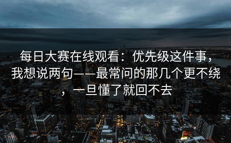 每日大赛在线观看：优先级这件事，我想说两句——最常问的那几个更不绕，一旦懂了就回不去