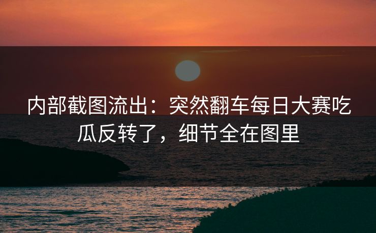 内部截图流出：突然翻车每日大赛吃瓜反转了，细节全在图里