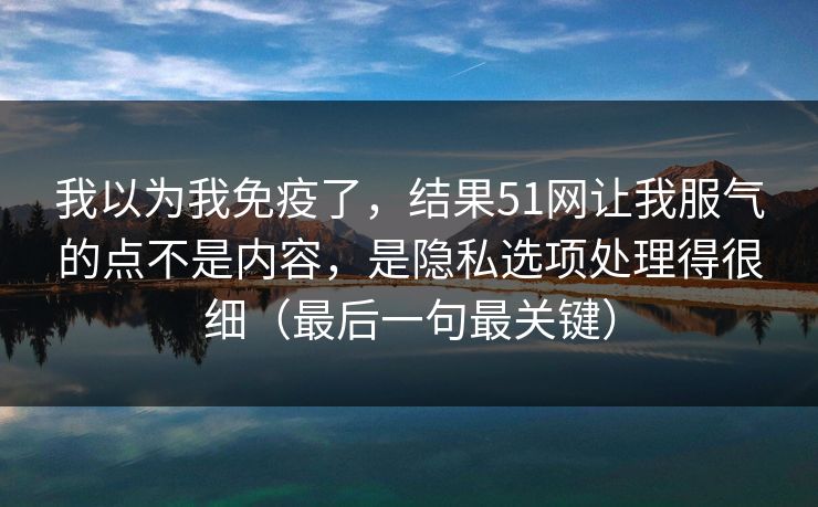 我以为我免疫了，结果51网让我服气的点不是内容，是隐私选项处理得很细（最后一句最关键）