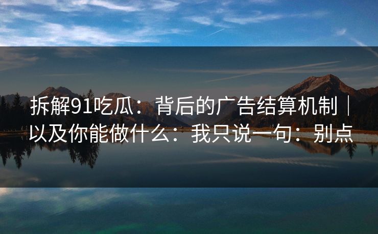 拆解91吃瓜：背后的广告结算机制｜以及你能做什么：我只说一句：别点