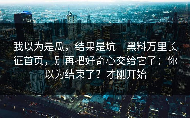 我以为是瓜，结果是坑｜黑料万里长征首页，别再把好奇心交给它了：你以为结束了？才刚开始