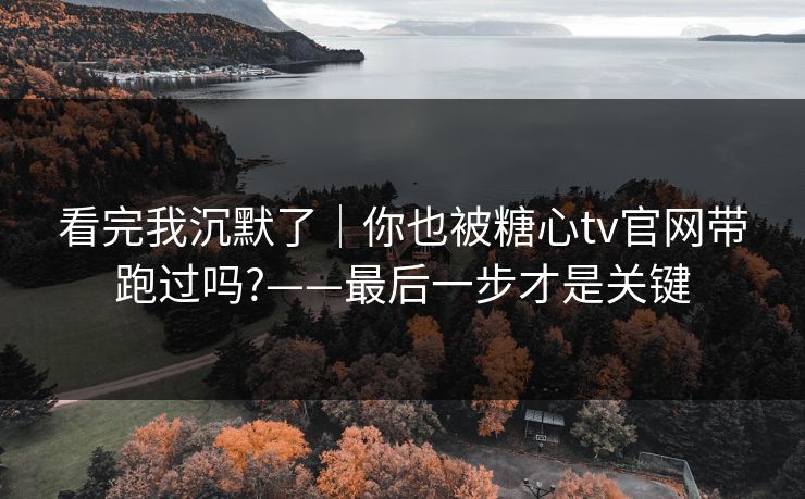 看完我沉默了｜你也被糖心tv官网带跑过吗?——最后一步才是关键