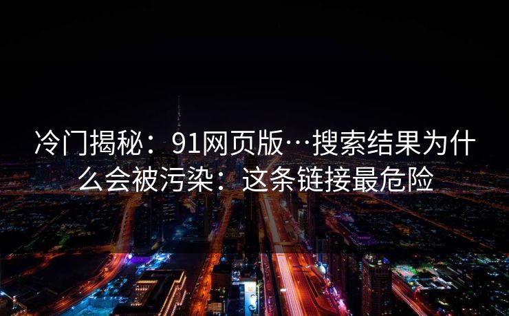 冷门揭秘：91网页版…搜索结果为什么会被污染：这条链接最危险