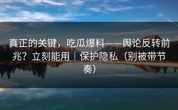 真正的关键，吃瓜爆料——舆论反转前兆？立刻能用｜保护隐私（别被带节奏）
