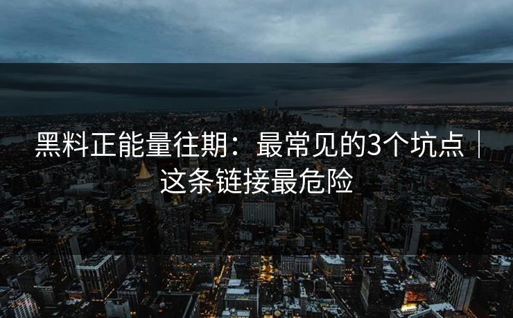 黑料正能量往期：最常见的3个坑点｜这条链接最危险