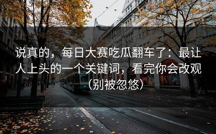 说真的，每日大赛吃瓜翻车了：最让人上头的一个关键词，看完你会改观（别被忽悠）