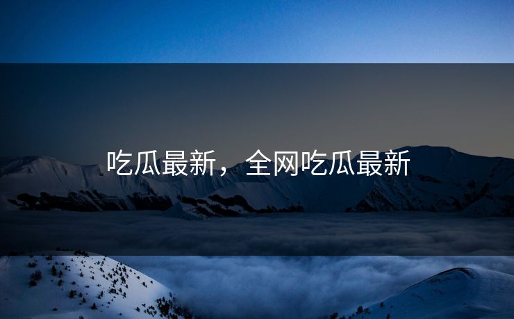 吃瓜最新，全网吃瓜最新