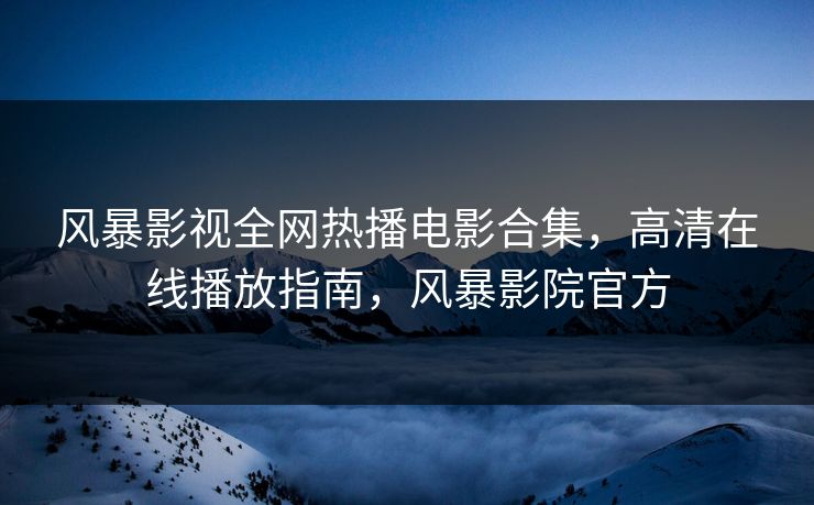 风暴影视全网热播电影合集，高清在线播放指南，风暴影院官方