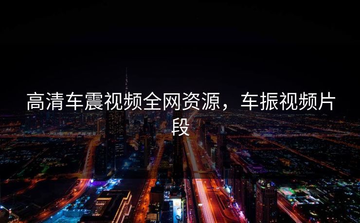 高清车震视频全网资源，车振视频片段