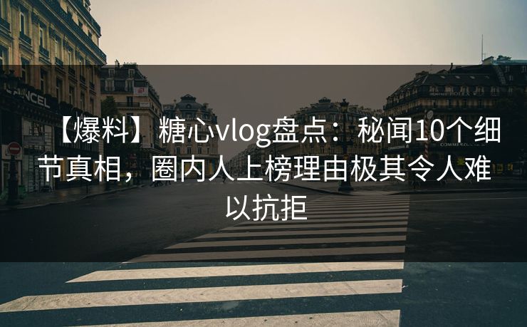 【爆料】糖心vlog盘点：秘闻10个细节真相，圈内人上榜理由极其令人难以抗拒