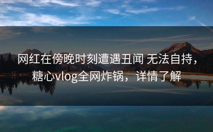 网红在傍晚时刻遭遇丑闻 无法自持，糖心vlog全网炸锅，详情了解