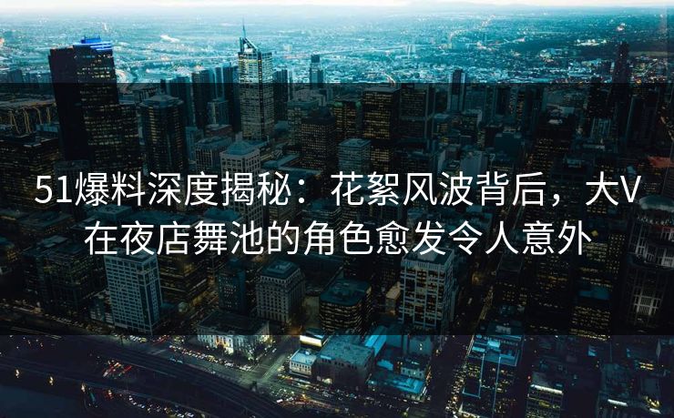 51爆料深度揭秘：花絮风波背后，大V在夜店舞池的角色愈发令人意外